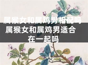 属猴女和属鸡男相配吗 属猴女和属鸡男适合在一起吗