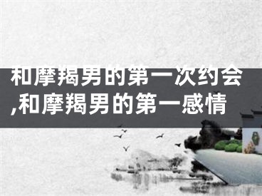 和摩羯男的第一次约会,和摩羯男的第一感情