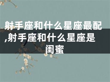 射手座和什么星座最配,射手座和什么星座是闺蜜