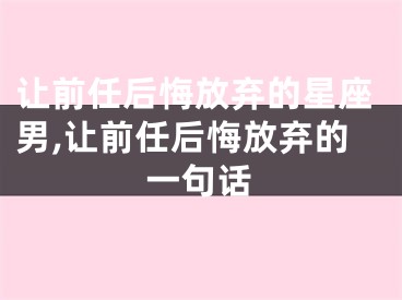 让前任后悔放弃的星座男,让前任后悔放弃的一句话