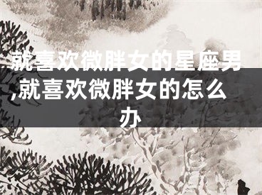 就喜欢微胖女的星座男,就喜欢微胖女的怎么办