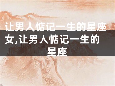 让男人惦记一生的星座女,让男人惦记一生的星座