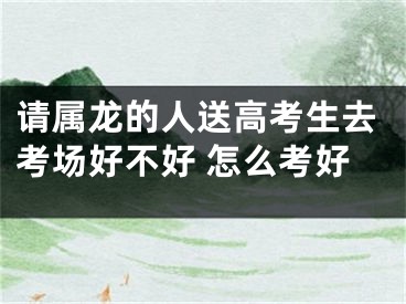 请属龙的人送高考生去考场好不好 怎么考好
