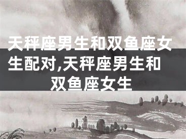天秤座男生和双鱼座女生配对,天秤座男生和双鱼座女生