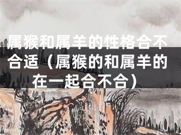 属猴和属羊的性格合不合适（属猴的和属羊的在一起合不合）