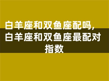 白羊座和双鱼座配吗,白羊座和双鱼座最配对指数