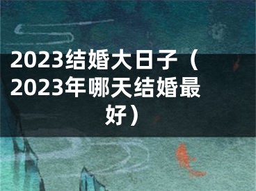 2023结婚大日子（2023年哪天结婚最好）