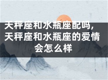 天秤座和水瓶座配吗,天秤座和水瓶座的爱情会怎么样