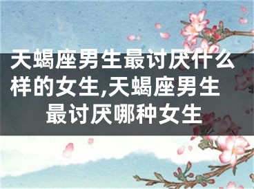 天蝎座男生最讨厌什么样的女生,天蝎座男生最讨厌哪种女生