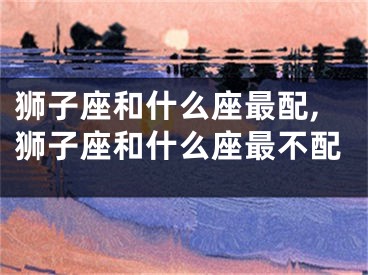 狮子座和什么座最配,狮子座和什么座最不配