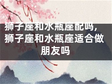狮子座和水瓶座配吗,狮子座和水瓶座适合做朋友吗
