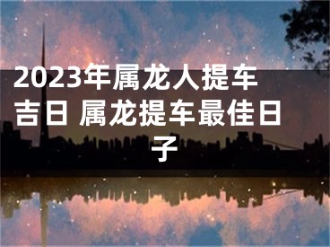 2023年属龙人提车吉日 属龙提车最佳日子