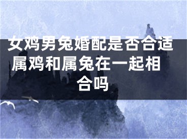 女鸡男兔婚配是否合适 属鸡和属兔在一起相合吗