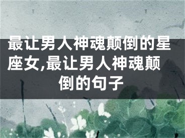 最让男人神魂颠倒的星座女,最让男人神魂颠倒的句子