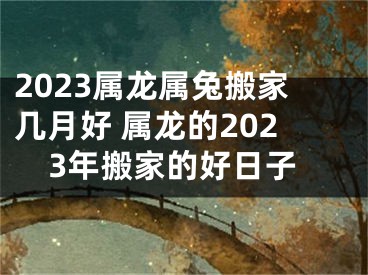 2023属龙属兔搬家几月好 属龙的2023年搬家的好日子