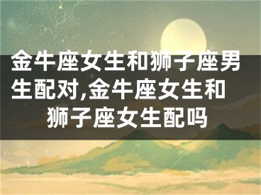 金牛座女生和狮子座男生配对,金牛座女生和狮子座女生配吗