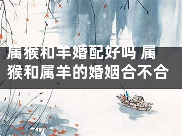 属猴和羊婚配好吗 属猴和属羊的婚姻合不合