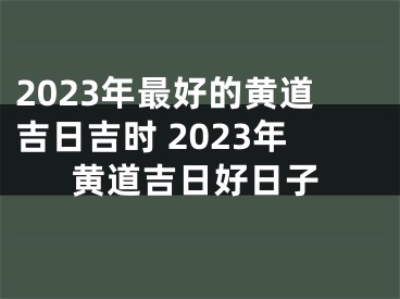 2023年最好的黄道吉日吉时 2023年黄道吉日好日子