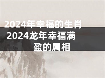 2024年幸福的生肖 2024龙年幸福满盈的属相