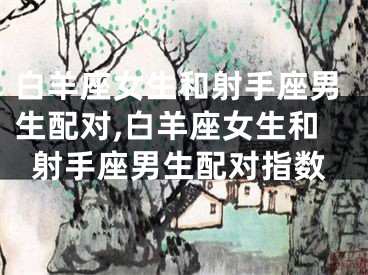 白羊座女生和射手座男生配对,白羊座女生和射手座男生配对指数