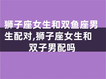 狮子座女生和双鱼座男生配对,狮子座女生和双子男配吗