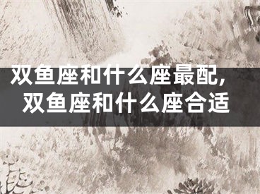 双鱼座和什么座最配,双鱼座和什么座合适