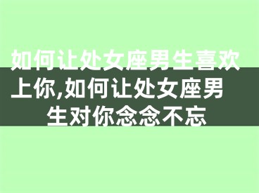 如何让处女座男生喜欢上你,如何让处女座男生对你念念不忘