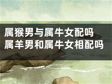 属猴男与属牛女配吗 属羊男和属牛女相配吗