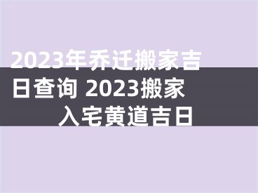 2023年乔迁搬家吉日查询 2023搬家入宅黄道吉日
