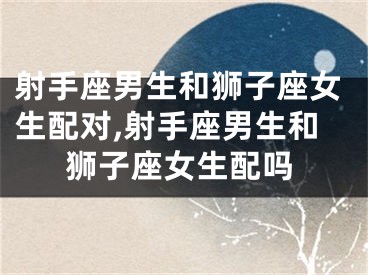 射手座男生和狮子座女生配对,射手座男生和狮子座女生配吗