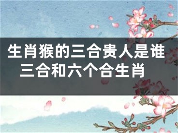 生肖猴的三合贵人是谁 三合和六个合生肖