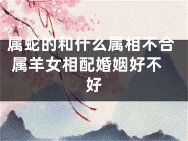 属蛇的和什么属相不合 属羊女相配婚姻好不好