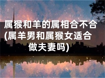 属猴和羊的属相合不合(属羊男和属猴女适合做夫妻吗)
