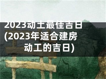 2023动土最佳吉日(2023年适合建房动工的吉日)