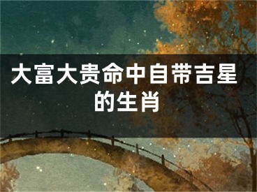 大富大贵命中自带吉星的生肖