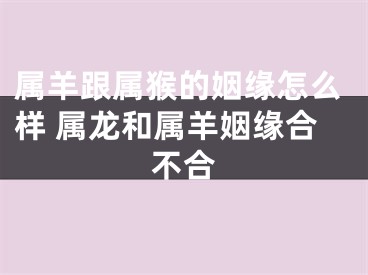 属羊跟属猴的姻缘怎么样 属龙和属羊姻缘合不合