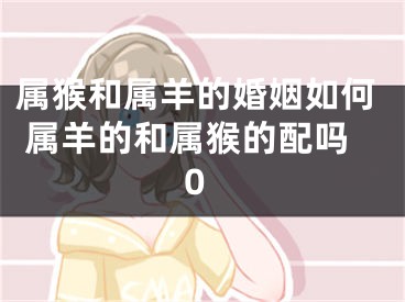 属猴和属羊的婚姻如何 属羊的和属猴的配吗0