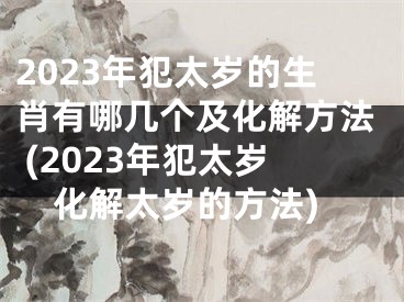 2023年犯太岁的生肖有哪几个及化解方法 (2023年犯太岁化解太岁的方法)
