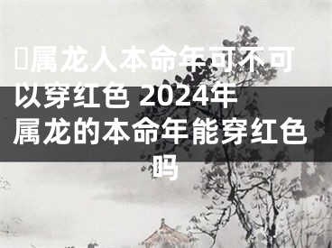 ​属龙人本命年可不可以穿红色 2024年属龙的本命年能穿红色吗