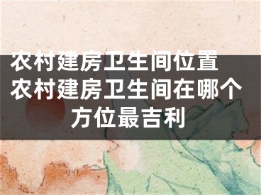 农村建房卫生间位置 农村建房卫生间在哪个方位最吉利