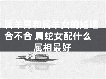 属羊男和属羊女的婚姻合不合 属蛇女配什么属相最好