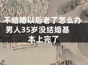 不结婚以后老了怎么办 男人35岁没结婚基本上完了