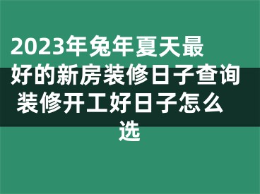 2023年兔年夏天最好的新房装修日子查询 装修开工好日子怎么选