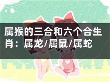 属猴的三合和六个合生肖：属龙/属鼠/属蛇
