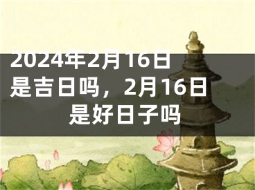 2024年2月16日是吉日吗，2月16日是好日子吗