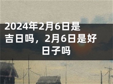 2024年2月6日是吉日吗，2月6日是好日子吗