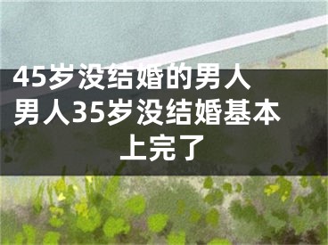 45岁没结婚的男人 男人35岁没结婚基本上完了