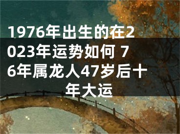 1976年出生的在2023年运势如何 76年属龙人47岁后十年大运