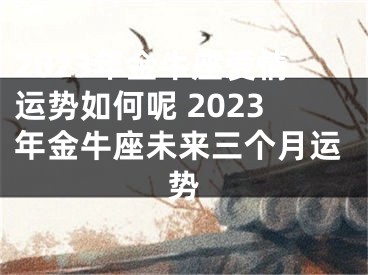 2023年金牛座爱情运势如何呢 2023年金牛座未来三个月运势