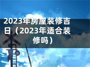 2023年房屋装修吉日（2023年适合装修吗）